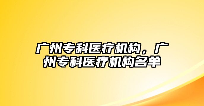 廣州專科醫(yī)療機構，廣州專科醫(yī)療機構名單