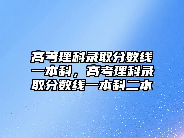 高考理科錄取分?jǐn)?shù)線一本科，高考理科錄取分?jǐn)?shù)線一本科二本