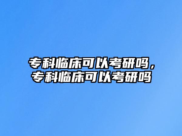 專科臨床可以考研嗎，專科臨床可以考研嗎