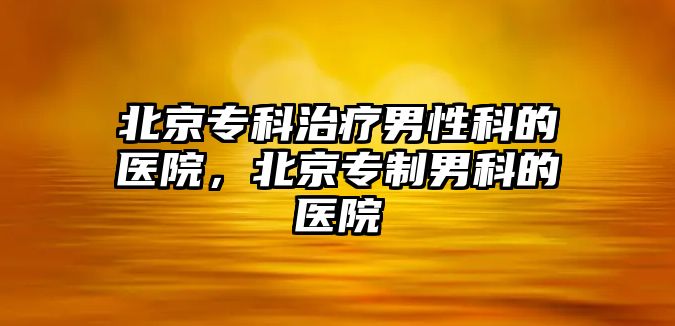 北京專科治療男性科的醫(yī)院，北京專制男科的醫(yī)院