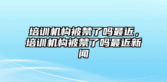 培訓(xùn)機(jī)構(gòu)被禁了嗎最近，培訓(xùn)機(jī)構(gòu)被禁了嗎最近新聞