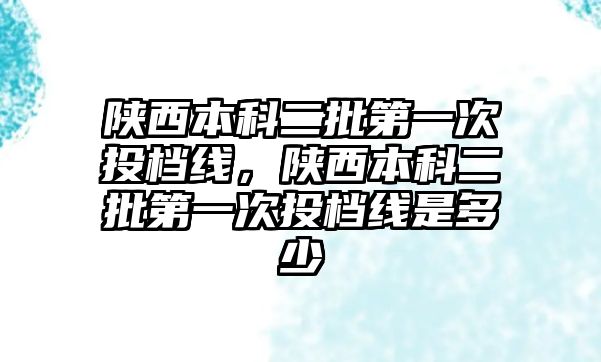 陜西本科二批第一次投檔線，陜西本科二批第一次投檔線是多少