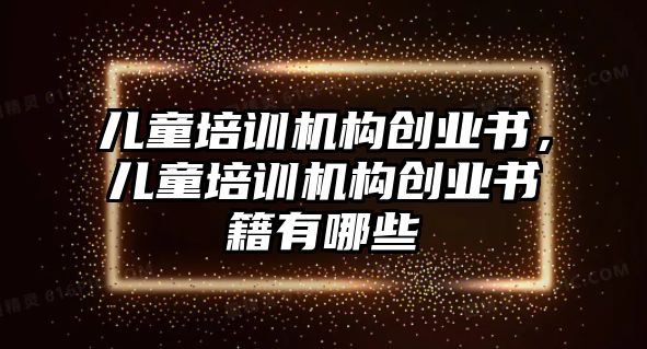 兒童培訓(xùn)機(jī)構(gòu)創(chuàng)業(yè)書，兒童培訓(xùn)機(jī)構(gòu)創(chuàng)業(yè)書籍有哪些