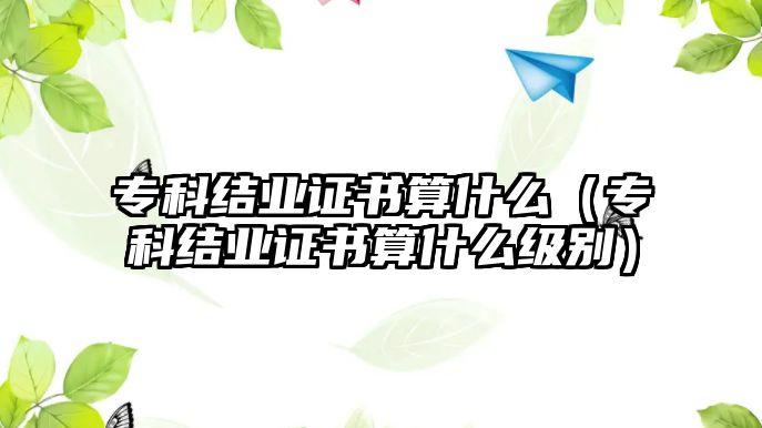 專科結(jié)業(yè)證書算什么（專科結(jié)業(yè)證書算什么級別）