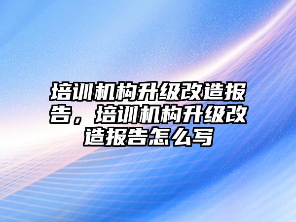 培訓(xùn)機構(gòu)升級改造報告，培訓(xùn)機構(gòu)升級改造報告怎么寫