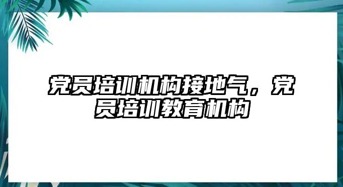 黨員培訓機構(gòu)接地氣，黨員培訓教育機構(gòu)