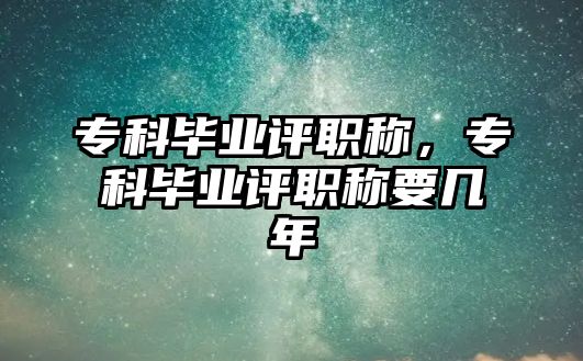 專科畢業(yè)評職稱，專科畢業(yè)評職稱要幾年