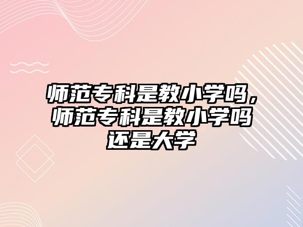 師范專科是教小學嗎，師范專科是教小學嗎還是大學