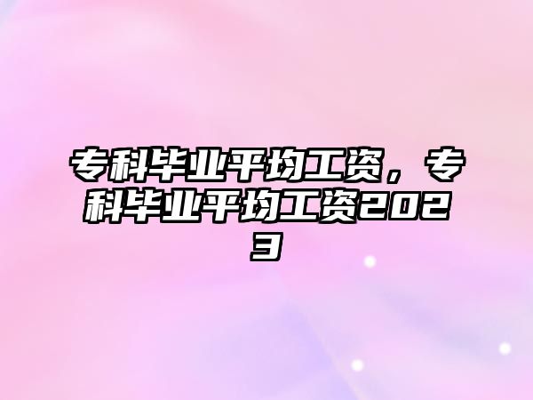 專科畢業(yè)平均工資，專科畢業(yè)平均工資2023