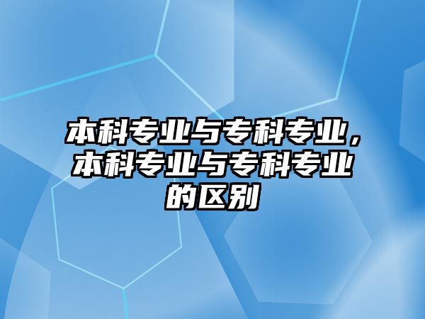 本科專業(yè)與專科專業(yè)，本科專業(yè)與專科專業(yè)的區(qū)別