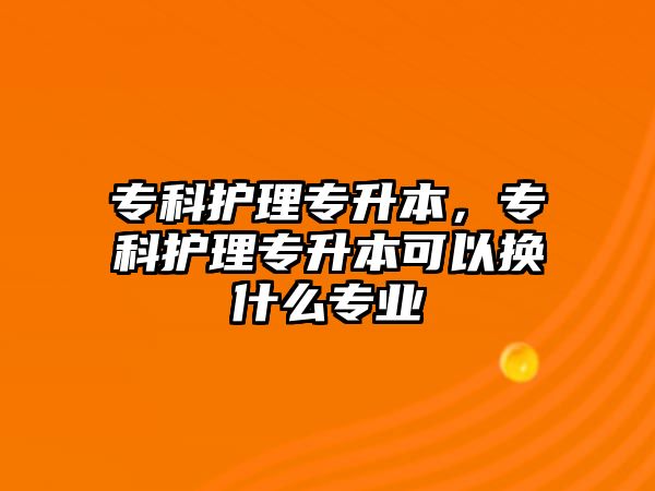 專科護理專升本，專科護理專升本可以換什么專業(yè)