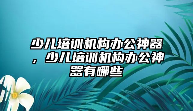 少兒培訓(xùn)機構(gòu)辦公神器，少兒培訓(xùn)機構(gòu)辦公神器有哪些