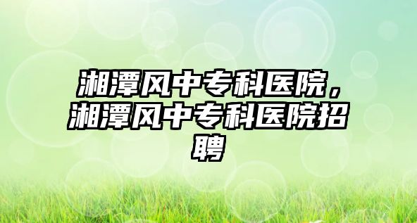 湘潭風(fēng)中專科醫(yī)院，湘潭風(fēng)中專科醫(yī)院招聘