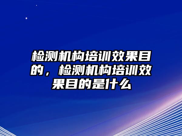 檢測機構培訓效果目的，檢測機構培訓效果目的是什么