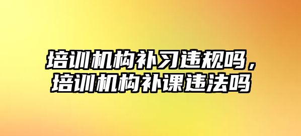 培訓(xùn)機構(gòu)補習(xí)違規(guī)嗎，培訓(xùn)機構(gòu)補課違法嗎