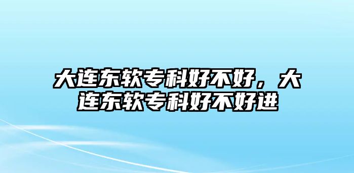 大連東軟專科好不好，大連東軟專科好不好進(jìn)