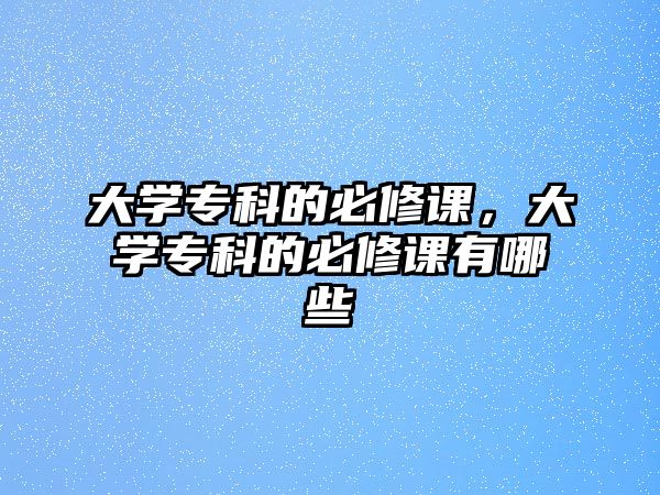 大學(xué)專科的必修課，大學(xué)專科的必修課有哪些