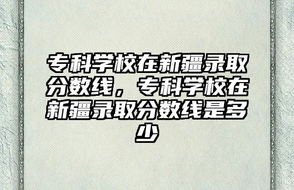 專(zhuān)科學(xué)校在新疆錄取分?jǐn)?shù)線(xiàn)，專(zhuān)科學(xué)校在新疆錄取分?jǐn)?shù)線(xiàn)是多少