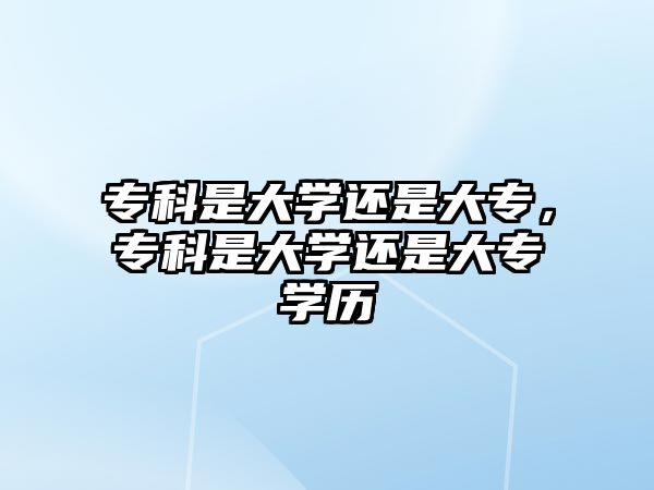 專科是大學(xué)還是大專，專科是大學(xué)還是大專學(xué)歷