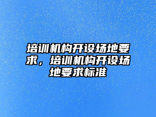 培訓(xùn)機構(gòu)開設(shè)場地要求，培訓(xùn)機構(gòu)開設(shè)場地要求標(biāo)準(zhǔn)