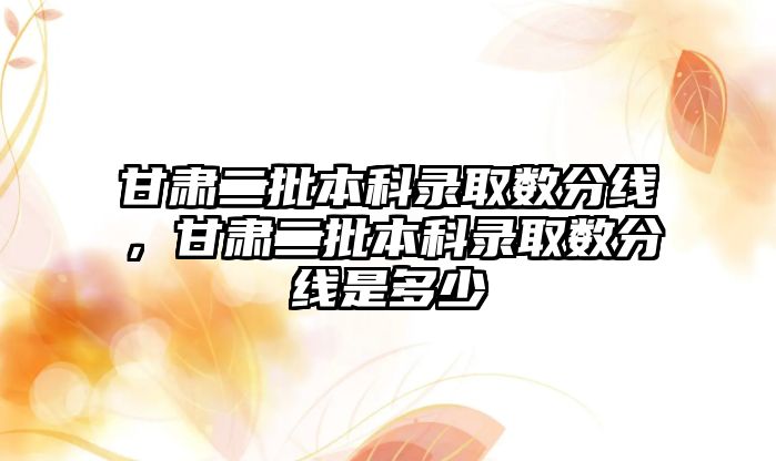 甘肅二批本科錄取數分線，甘肅二批本科錄取數分線是多少