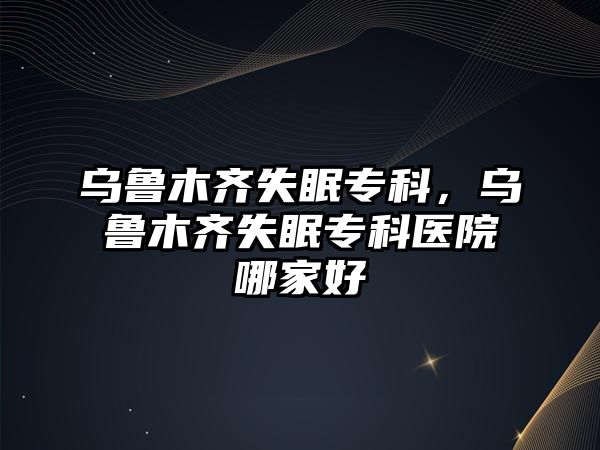 烏魯木齊失眠專科，烏魯木齊失眠專科醫(yī)院哪家好