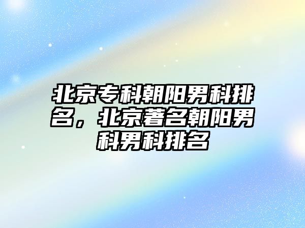 北京專科朝陽男科排名，北京著名朝陽男科男科排名