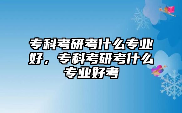 專科考研考什么專業(yè)好，專科考研考什么專業(yè)好考