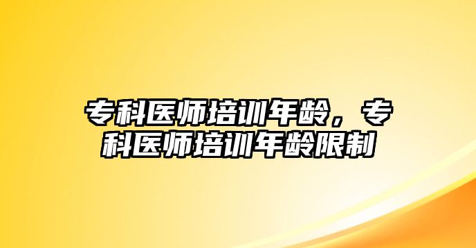 專科醫(yī)師培訓年齡，專科醫(yī)師培訓年齡限制