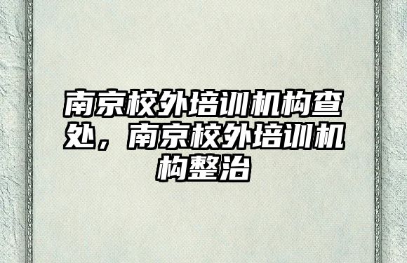 南京校外培訓(xùn)機構(gòu)查處，南京校外培訓(xùn)機構(gòu)整治