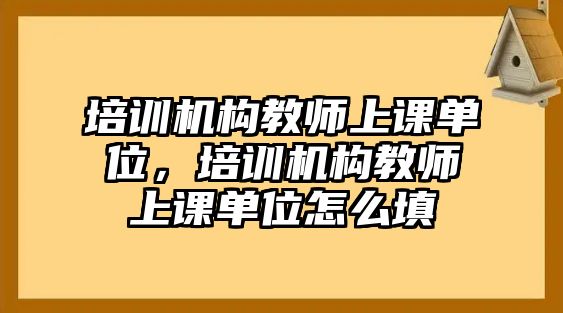 培訓機構教師上課單位，培訓機構教師上課單位怎么填