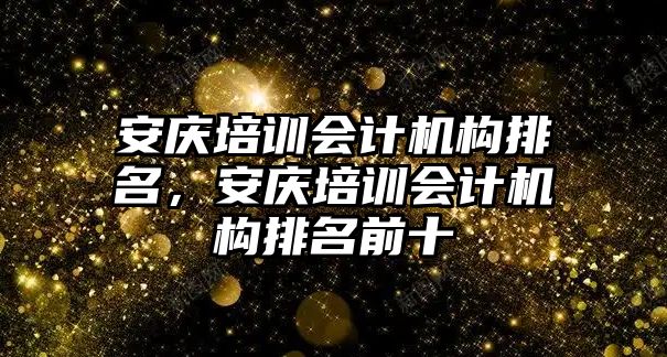 安慶培訓(xùn)會計機(jī)構(gòu)排名，安慶培訓(xùn)會計機(jī)構(gòu)排名前十