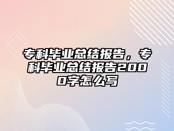 專科畢業(yè)總結(jié)報(bào)告，專科畢業(yè)總結(jié)報(bào)告2000字怎么寫(xiě)