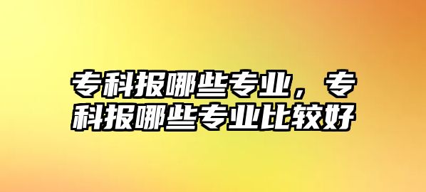 專科報哪些專業(yè)，專科報哪些專業(yè)比較好