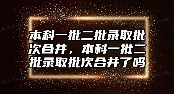 本科一批二批錄取批次合并，本科一批二批錄取批次合并了嗎