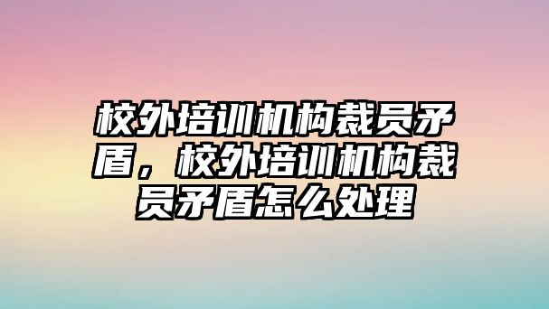 校外培訓(xùn)機(jī)構(gòu)裁員矛盾，校外培訓(xùn)機(jī)構(gòu)裁員矛盾怎么處理