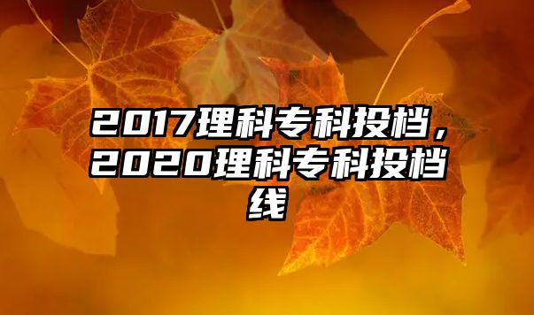 2017理科專科投檔，2020理科專科投檔線