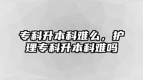 專科升本科難么，護(hù)理專科升本科難嗎