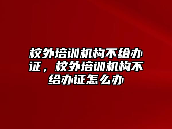 校外培訓(xùn)機構(gòu)不給辦證，校外培訓(xùn)機構(gòu)不給辦證怎么辦