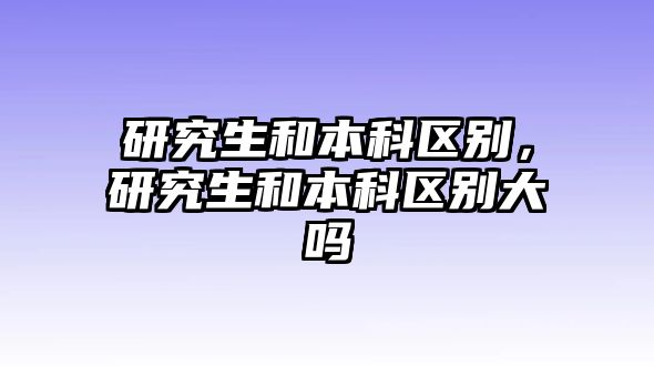 研究生和本科區(qū)別，研究生和本科區(qū)別大嗎