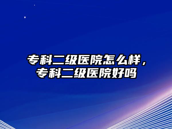 專科二級醫(yī)院怎么樣，專科二級醫(yī)院好嗎