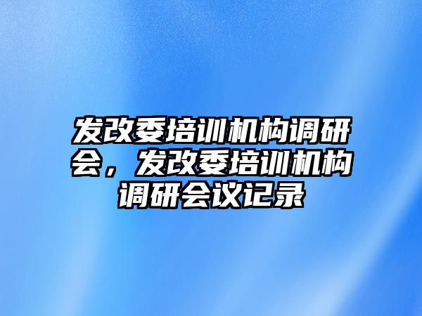 發(fā)改委培訓(xùn)機構(gòu)調(diào)研會，發(fā)改委培訓(xùn)機構(gòu)調(diào)研會議記錄