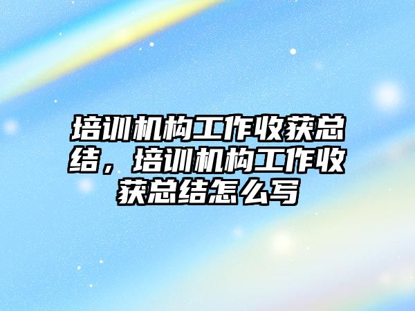 培訓機構工作收獲總結，培訓機構工作收獲總結怎么寫