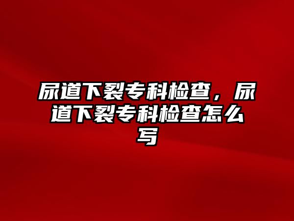 尿道下裂專科檢查，尿道下裂專科檢查怎么寫