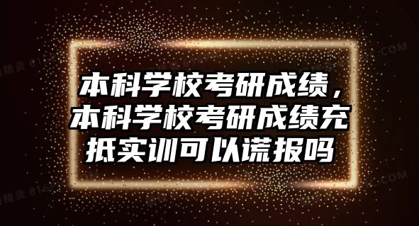 本科學校考研成績，本科學校考研成績充抵實訓可以謊報嗎