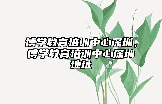 博學(xué)教育培訓(xùn)中心深圳，博學(xué)教育培訓(xùn)中心深圳地址