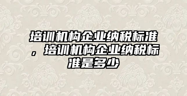 培訓(xùn)機構(gòu)企業(yè)納稅標準，培訓(xùn)機構(gòu)企業(yè)納稅標準是多少