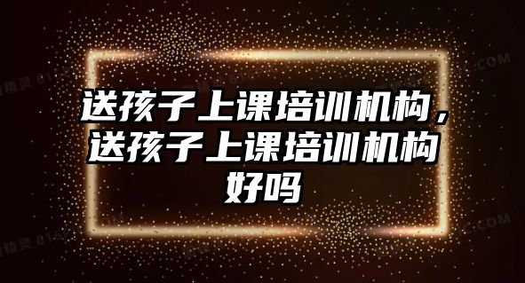 送孩子上課培訓(xùn)機(jī)構(gòu)，送孩子上課培訓(xùn)機(jī)構(gòu)好嗎