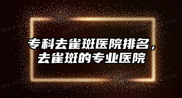 專科去雀斑醫(yī)院排名，去雀斑的專業(yè)醫(yī)院