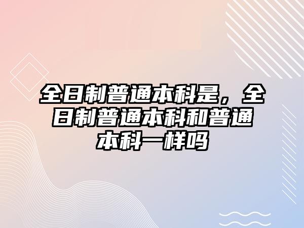 全日制普通本科是，全日制普通本科和普通本科一樣嗎